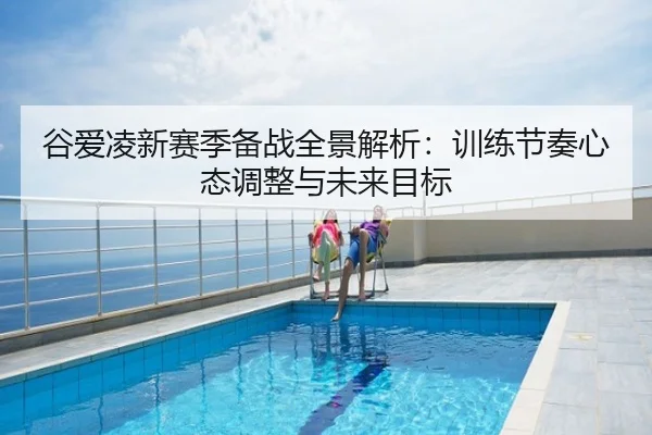 谷爱凌新赛季备战全景解析：训练节奏心态调整与未来目标