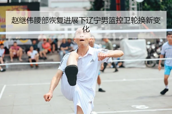 赵继伟腰部恢复进展下辽宁男篮控卫轮换新变化