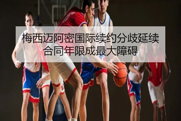 梅西迈阿密国际续约分歧延续 合同年限成最大障碍