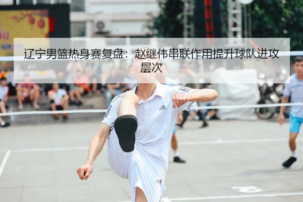 辽宁男篮热身赛复盘：赵继伟串联作用提升球队进攻层次