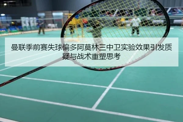 曼联季前赛失球偏多阿莫林三中卫实验效果引发质疑与战术重塑思考