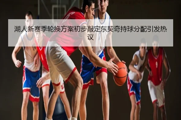 湖人新赛季轮换方案初步敲定东契奇持球分配引发热议