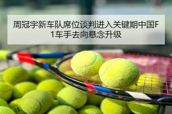 周冠宇新车队席位谈判进入关键期中国F1车手去向悬念升级