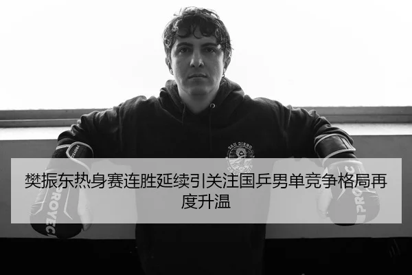 樊振东热身赛连胜延续引关注国乒男单竞争格局再度升温