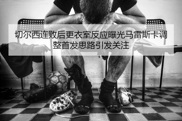 切尔西连败后更衣室反应曝光马雷斯卡调整首发思路引发关注