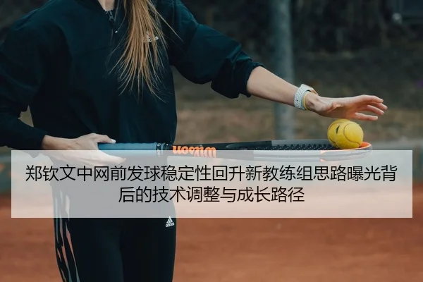 郑钦文中网前发球稳定性回升新教练组思路曝光背后的技术调整与成长路径