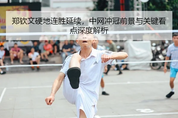 郑钦文硬地连胜延续，中网冲冠前景与关键看点深度解析