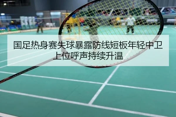 国足热身赛失球暴露防线短板年轻中卫上位呼声持续升温