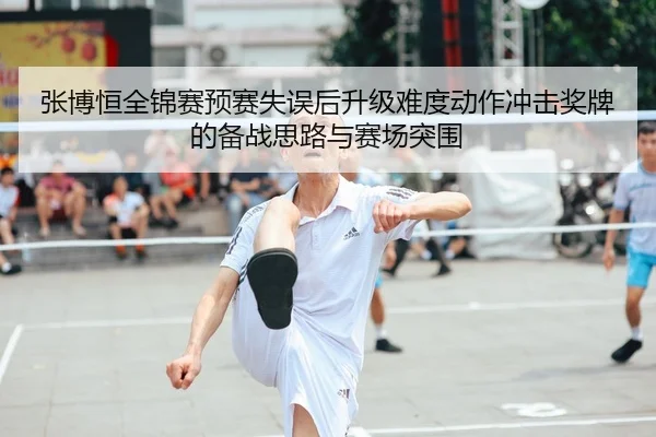 张博恒全锦赛预赛失误后升级难度动作冲击奖牌的备战思路与赛场突围