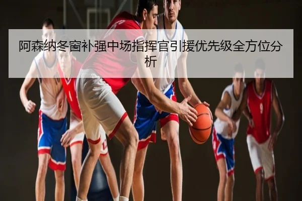 阿森纳冬窗补强中场指挥官引援优先级全方位分析