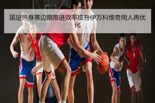 国足热身赛边路推进效率提升伊万科维奇用人再优化