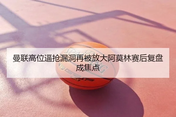 曼联高位逼抢漏洞再被放大阿莫林赛后复盘成焦点